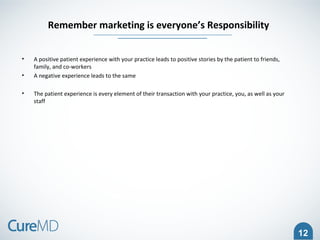 12
• A positive patient experience with your practice leads to positive stories by the patient to friends,
family, and co-workers
• A negative experience leads to the same
• The patient experience is every element of their transaction with your practice, you, as well as your
staff
Remember marketing is everyone’s Responsibility
 