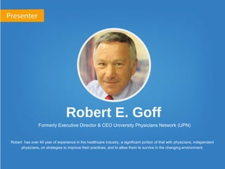 Robert E. Goff
Formerly Executive Director & CEO University Physicians Network (UPN)
Robert has over 40 year of experience in the healthcare industry, a significant portion of that with physicians, independent
physicians, on strategies to improve their practices, and to allow them to survive in the changing environment.
 
