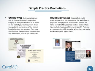 07
• ON THE WALL -Get your diplomas
and all that professional recognitions
hanging in your private office or in boxes
on the wall of your waiting room. Give
your patients some sense of the clinical
knowledge that you possess. They may
also find that there are links between you
and themselves, such as old school ties.
Simple Practice Promotions
YOUR SMILING FACE -Especially in multi-
physician practices, put pictures on the wall of each
physician, non-physician practitioner. Include the
name and a brief biographical sketch. Some offices
have included pictures of the nursing staff. Patients
are more comfortable knowing whom they are seeing
and knowing a bit about them.
 