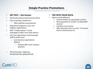 08
• GET OUT – Get known
• Community exposure/Community events
• Free screenings a health fairs
– Offer low/free camp physicals
• Educational programs at civic and
religious organizations
• Offer “medical advice” in local
newspapers and/or local radio stations
• Join civic organizations and encourage
staff to do the same
– Local business organizations
(Rotary)
• Perhaps offer to be company
physician
• Think ethnically, religiously,
demographically, geographically
Simple Practice Promotions
• TAP INTO YOUR DATA
• Capture email addresses
• Send reminders for appropriate services
• Remind patients of usually “no deductible”
services”
• Introduce new services
• Offer education that is current – flu season,
back to school/camp, etc
 
