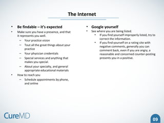 09
• Be findable – it’s expected
• Make sure you have a presence, and that
it represents you well.
– Your practice vision
– Tout all the great things about your
practice
– Your physician credentials
– Special services and anything that
makes you special.
– About your specialty, and general
appropriate educational materials
• How to reach you
– Schedule appointments by phone,
and online
The Internet
• Google yourself
• See where you are being listed.
• If you find yourself improperly listed, try to
correct the information.
• If you find yourself on a rating site with
negative comments, generally you can
comment back, even if you are angry, a
reasonable and concerned counter-posting
presents you in a positive.
 