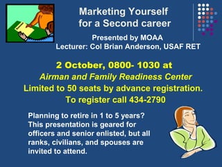 Marketing Yourself
                for a Second career
                   Presented by MOAA
         Lecturer: Col Brian Anderson, USAF RET

        2 October, 0800- 1030 at
   Airman and Family Readiness Center
Limited to 50 seats by advance registration.
          To register call 434-2790
 Planning to retire in 1 to 5 years?
 This presentation is geared for
 officers and senior enlisted, but all
 ranks, civilians, and spouses are
 invited to attend.
 
