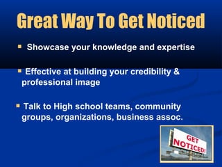 Great Way To Get Noticed
 Showcase your knowledge and expertise

 Effective at building your credibility &
 professional image

 Talk to High school teams, community
 groups, organizations, business assoc.
 