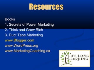 Resources
Books
1. Secrets of Power Marketing
2. Think and Grow Rich
3. Duct Tape Marketing
www.Blogger.com
www.WordPress.org
www.MarketingCoaching.ca
 