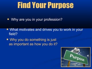 Find Your Purpose
 Why are you in your profession?

 What motivates and drives you to work in your
 field?
 Why you do something is just
 as important as how you do it?
 