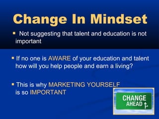 Change In Mindset
 Not suggesting that talent and education is not
 important

 If no one is AWARE of your education and talent
 how will you help people and earn a living?


 This is why MARKETING YOURSELF
 is so IMPORTANT
 