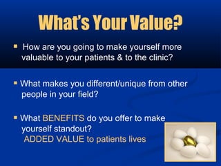 What’s Your Value?
 How are you going to make yourself more
  valuable to your patients & to the clinic?


 What makes you different/unique from other
  people in your field?

 What BENEFITS do you offer to make
  yourself standout?
   ADDED VALUE to patients lives
 