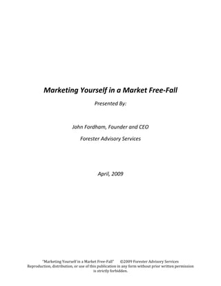  
                                                  
                                                  
                                                  
         Marketing Yourself in a Market Free‐Fall 
                                        Presented By: 

                                                  

                          John Fordham, Founder and CEO 

                                  Forester Advisory Services 

                                                  

                                                  

                                          April, 2009 

                               




       “Marketing Yourself in a Market Free‐Fall”       ©2009 Forester Advisory Services 
Reproduction, distribution, or use of this publication in any form without prior written permission 
                                        is strictly forbidden. 
 