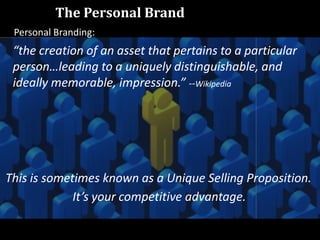 “the creation of an asset that pertains to a particular
person…leading to a uniquely distinguishable, and
ideally memorable, impression.” --Wikipedia
This is sometimes known as a Unique Selling Proposition.
It’s your competitive advantage.
Personal Branding:
The Personal Brand
 