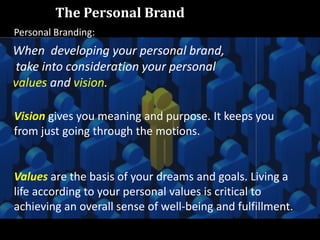 The Personal Brand
When developing your personal brand,
take into consideration your personal
values and vision.
Vision gives you meaning and purpose. It keeps you
from just going through the motions.
Values are the basis of your dreams and goals. Living a
life according to your personal values is critical to
achieving an overall sense of well-being and fulfillment.
Personal Branding:
 
