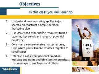 Objectives
In this class you will learn to:
1. Understand how marketing applies to job
search and construct a simple personal
marketing plan
2. Use O*Net and other online resources to find
labor market trends and research potential
employers
3. Construct a comprehensive master resume,
from which you will make resumes targeted to
specific jobs
4. Establish a consistent personal brand or
message and utilize available tools to broadcast
that message to employers and others
 