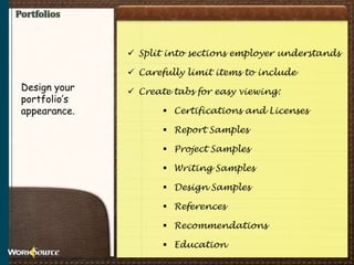 Portfolios
 Split into sections employer understands
 Carefully limit items to include
 Create tabs for easy viewing:
 Certifications and Licenses
 Report Samples
 Project Samples
 Writing Samples
 Design Samples
 References
 Recommendations
 Education
Design your
portfolio’s
appearance.
 