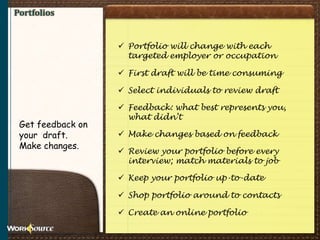 Portfolios
 Portfolio will change with each
targeted employer or occupation
 First draft will be time consuming
 Select individuals to review draft
 Feedback: what best represents you,
what didn’t
 Make changes based on feedback
 Review your portfolio before every
interview; match materials to job
 Keep your portfolio up-to-date
 Shop portfolio around to contacts
 Create an online portfolio
Get feedback on
your draft.
Make changes.
 