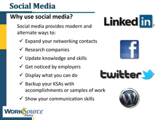 Social Media
Why use social media?
Social media provides modern and
alternate ways to:
 Expand your networking contacts
 Research companies
 Update knowledge and skills
 Get noticed by employers
 Display what you can do
 Backup your KSAs with
accomplishments or samples of work
 Show your communication skills
 