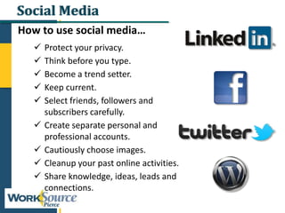 Social Media
How to use social media…
 Protect your privacy.
 Think before you type.
 Become a trend setter.
 Keep current.
 Select friends, followers and
subscribers carefully.
 Create separate personal and
professional accounts.
 Cautiously choose images.
 Cleanup your past online activities.
 Share knowledge, ideas, leads and
connections.
 