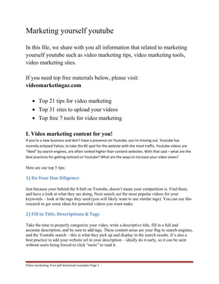 Marketing yourself youtube 
In this file, we share with you all information that related to marketing 
yourself youtube such as video marketing tips, video marketing tools, 
video marketing sites. 
If you need top free materials below, please visit: 
videomarketingaz.com 
· Top 21 tips for video marketing 
· Top 31 sites to upload your videos 
· Top free 7 tools for video marketing 
I. Video marketing content for you! 
If you’re a new business and don’t have a presence on Youtube, you’re missing out. Youtube has 
recently eclipsed Yahoo, to take the #2 spot for the website with the most traffic. Youtube videos are 
“liked” by search-engines, are often ranked higher than content websites. With that said – what are the 
best practices for getting noticed on Youtube? What are the ways to increase your video views? 
Here are our top 5 tips: 
1) Do Your Due Diligence 
Just because your behind the 8-ball on Youtube, doesn’t mean your competition is. Find them, 
and have a look at what they are doing. Next search out the most popular videos for your 
keywords – look at the tags they used (you will likely want to use similar tags). You can use this 
research to get some ideas for potential videos you want make. 
2) Fill in Title, Descriptions & Tags 
Take the time to properly categorize your video, write a descriptive title, fill in a full and 
accurate description, and be sure to add tags. These content areas are your flag to search-engines, 
and the Youtube search – this is what they pick up and display in the search results. It’s also a 
best practice to add your website url in your description – ideally do it early, so it can be seen 
without users being forced to click “more” to read it. 
Video marketing. Free pdf download examples Page 1 
 