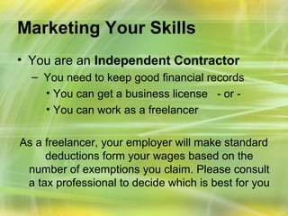Marketing Your Skills
• You are an Independent Contractor
  – You need to keep good financial records
    • You can get a business license - or -
    • You can work as a freelancer

As a freelancer, your employer will make standard
     deductions form your wages based on the
 number of exemptions you claim. Please consult
 a tax professional to decide which is best for you
 
