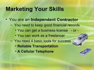 Marketing Your Skills
• You are an Independent Contractor
  – You need to keep good financial records
    • You can get a business license - or -
    • You can work as a freelancer
  – You need 4 basic tools for success
    • Reliable Transportation
    • A Cellular Telephone
 