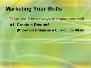 Marketing Your Skills
• There are 5 basic ways to market yourself
  #1 Create a Résumé
      (Known in Britain as a Curriculum Vitae)
 