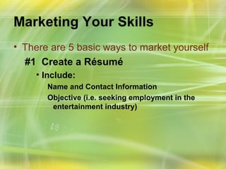 Marketing Your Skills
• There are 5 basic ways to market yourself
  #1 Create a Résumé
    • Include:
       Name and Contact Information
       Objective (i.e. seeking employment in the
        entertainment industry)
 