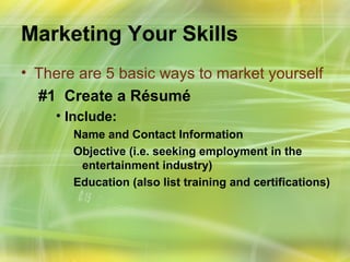 Marketing Your Skills
• There are 5 basic ways to market yourself
  #1 Create a Résumé
    • Include:
       Name and Contact Information
       Objective (i.e. seeking employment in the
        entertainment industry)
       Education (also list training and certifications)
 