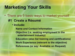 Marketing Your Skills
• There are 5 basic ways to market yourself
  #1 Create a Résumé
    • Include:
       Name and Contact Information
       Objective (i.e. seeking employment in the
        entertainment industry)
       Education (also list training and certifications)
       Work Experience (relevant to the objective)
       References (or say: Available on Request)
 