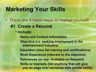 Marketing Your Skills
• There are 5 basic ways to market yourself
  #1 Create a Résumé
    • Include:
       Name and Contact Information
       Objective (i.e. seeking employment in the
        entertainment industry)
       Education (also list training and certifications)
       Work Experience (relevant to the objective)
       References (or say: Available on Request)
       Skills or Interests (list anything that will give
        you an edge over someone with similar skills)
 