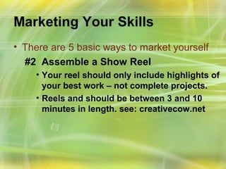 Marketing Your Skills
• There are 5 basic ways to market yourself
  #2 Assemble a Show Reel
    • Your reel should only include highlights of
      your best work – not complete projects.
    • Reels and should be between 3 and 10
      minutes in length. see: creativecow.net
 