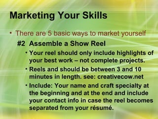 Marketing Your Skills
• There are 5 basic ways to market yourself
  #2 Assemble a Show Reel
    • Your reel should only include highlights of
      your best work – not complete projects.
    • Reels and should be between 3 and 10
      minutes in length. see: creativecow.net
    • Include: Your name and craft specialty at
      the beginning and at the end and include
      your contact info in case the reel becomes
      separated from your résumé.
 