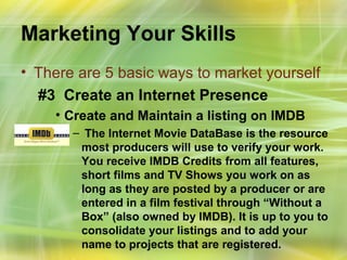 Marketing Your Skills
• There are 5 basic ways to market yourself
  #3 Create an Internet Presence
    • Create and Maintain a listing on IMDB
       – The Internet Movie DataBase is the resource
        most producers will use to verify your work.
        You receive IMDB Credits from all features,
        short films and TV Shows you work on as
        long as they are posted by a producer or are
        entered in a film festival through “Without a
        Box” (also owned by IMDB). It is up to you to
        consolidate your listings and to add your
        name to projects that are registered.
 