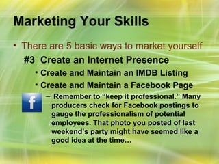 Marketing Your Skills
• There are 5 basic ways to market yourself
  #3 Create an Internet Presence
    • Create and Maintain an IMDB Listing
    • Create and Maintain a Facebook Page
       – Remember to “keep it professional.” Many
        producers check for Facebook postings to
        gauge the professionalism of potential
        employees. That photo you posted of last
        weekend’s party might have seemed like a
        good idea at the time…
 