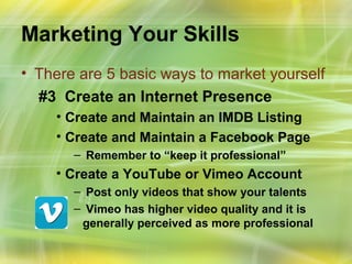 Marketing Your Skills
• There are 5 basic ways to market yourself
  #3 Create an Internet Presence
    • Create and Maintain an IMDB Listing
    • Create and Maintain a Facebook Page
       – Remember to “keep it professional”
    • Create a YouTube or Vimeo Account
       – Post only videos that show your talents
       – Vimeo has higher video quality and it is
        generally perceived as more professional
 