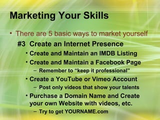 Marketing Your Skills
• There are 5 basic ways to market yourself
  #3 Create an Internet Presence
    • Create and Maintain an IMDB Listing
    • Create and Maintain a Facebook Page
       – Remember to “keep it professional”
    • Create a YouTube or Vimeo Account
       – Post only videos that show your talents
    • Purchase a Domain Name and Create
      your own Website with videos, etc.
       – Try to get YOURNAME.com
 