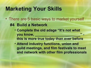 Marketing Your Skills
• There are 5 basic ways to market yourself
  #4 Build a Network
    • Complete the old adage “It’s not what
      you know, _______________________” -
      this is more true today than ever before
    • Attend industry functions, union and
      guild meetings, and film festivals to meet
      and network with other film professionals
 