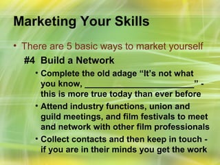 Marketing Your Skills
• There are 5 basic ways to market yourself
  #4 Build a Network
    • Complete the old adage “It’s not what
      you know, _______________________” -
      this is more true today than ever before
    • Attend industry functions, union and
      guild meetings, and film festivals to meet
      and network with other film professionals
    • Collect contacts and then keep in touch -
      if you are in their minds you get the work
 
