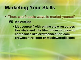 Marketing Your Skills
• There are 5 basic ways to market yourself
  #5 Advertise
    • List yourself with online crew resources
      like state and city film offices or crewing
      companies like crewconnection.com,
      crewscontrol.com or maslowmedia.com
 