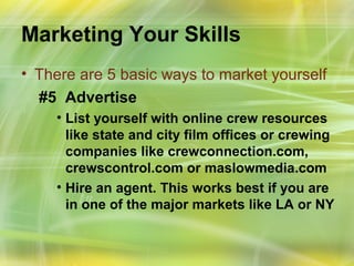 Marketing Your Skills
• There are 5 basic ways to market yourself
  #5 Advertise
    • List yourself with online crew resources
      like state and city film offices or crewing
      companies like crewconnection.com,
      crewscontrol.com or maslowmedia.com
    • Hire an agent. This works best if you are
      in one of the major markets like LA or NY
 