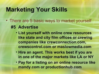 Marketing Your Skills
• There are 5 basic ways to market yourself
  #5 Advertise
    • List yourself with online crew resources
      like state and city film offices or crewing
      companies like crewconnection.com,
      crewscontrol.com or maslowmedia.com
    • Hire an agent. This works best if you are
      in one of the major markets like LA or NY
    • Pay for a listing on an online resource like
      mandy.com or productionhub.com
 