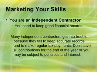 Marketing Your Skills
• You are an Independent Contractor
  – You need to keep good financial records

  Many independent contractors get into trouble
   because they fail to keep accurate records
   and to make regular tax payments. Don’t save
   all contributions for the end of the year or you
   may be subject to penalties and interest.
 