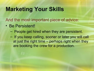 Marketing Your Skills
And the most important piece of advice:
• Be Persistent!
  – People get hired when they are persistent.
  – If you keep calling, sooner or later you will call
   at just the right time – perhaps right when they
   are booking the crew for a production.
 
