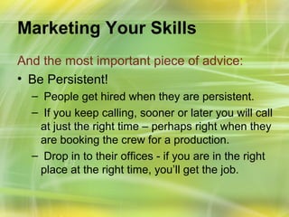 Marketing Your Skills
And the most important piece of advice:
• Be Persistent!
  – People get hired when they are persistent.
  – If you keep calling, sooner or later you will call
   at just the right time – perhaps right when they
   are booking the crew for a production.
  – Drop in to their offices - if you are in the right
   place at the right time, you’ll get the job.
 