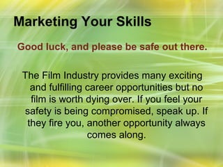 Marketing Your Skills
Good luck, and please be safe out there.

 The Film Industry provides many exciting
   and fulfilling career opportunities but no
   film is worth dying over. If you feel your
 safety is being compromised, speak up. If
  they fire you, another opportunity always
                  comes along.
 