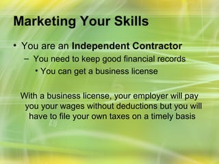 Marketing Your Skills
• You are an Independent Contractor
  – You need to keep good financial records
    • You can get a business license

 With a business license, your employer will pay
  you your wages without deductions but you will
   have to file your own taxes on a timely basis
 