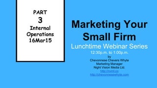 Marketing Your
Small Firm
Lunchtime Webinar Series
12:30p.m. to 1:00p.m.
PART
3
Internal
Operations
16Mar15
by
Chevonnese Chevers Whyte
Marketing Manager
Night Vision Media Ltd.
http://nvml.co
http://chevonnesewhyte.com
 