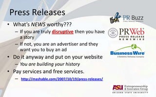 Press Releases
• What’s NEWS worthy???
– If you are truly disruptive then you have
a story
– If not, you are an advertiser and they
want you to buy an ad
• Do it anyway and put on your website
– You are building your history
• Pay services and free services.
– http://mashable.com/2007/10/19/press-releases/
 