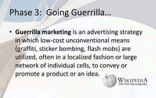Phase 3: Going Guerrilla…
• Guerrilla marketing is an advertising strategy
in which low-cost unconventional means
(graffiti, sticker bombing, flash mobs) are
utilized, often in a localized fashion or large
network of individual cells, to convey or
promote a product or an idea.
 