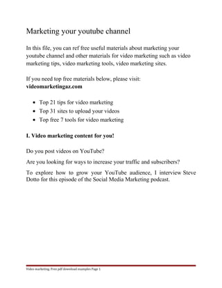 Marketing your youtube channel 
In this file, you can ref free useful materials about marketing your 
youtube channel and other materials for video marketing such as video 
marketing tips, video marketing tools, video marketing sites. 
If you need top free materials below, please visit: 
videomarketingaz.com 
· Top 21 tips for video marketing 
· Top 31 sites to upload your videos 
· Top free 7 tools for video marketing 
I. Video marketing content for you! 
Do you post videos on YouTube? 
Are you looking for ways to increase your traffic and subscribers? 
To explore how to grow your YouTube audience, I interview Steve 
Dotto for this episode of the Social Media Marketing podcast. 
Video marketing. Free pdf download examples Page 1 
 