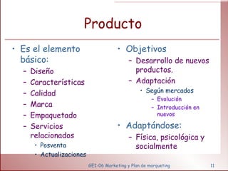 Producto Es el elemento básico: Diseño Características Calidad Marca Empaquetado Servicios relacionados Posventa Actualizaciones Objetivos Desarrollo de nuevos productos. Adaptación Según mercados Evolución Introducción en nuevos Adaptándose: Física, psicológica y socialmente GEI-06 Marketing y Plan de marqueting 