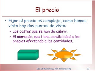 El precio Fijar el precio es complejo, como hemos visto hay dos puntos de vista: Los costes que se han de cubrir. El mercado, que tiene sensibilidad a los precios afectando a las cantidades. GEI-06 Marketing y Plan de marqueting 