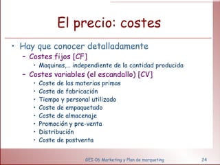 El precio: costes Hay que conocer detalladamente Costes fijos [CF] Maquinas,… independiente de la cantidad producida Costes variables (el escandallo) [CV] Coste de las materias primas Coste de fabricación Tiempo y personal utilizado Coste de empaquetado Coste de almacenaje Promoción y pre-venta Distribución  Coste de postventa GEI-06 Marketing y Plan de marqueting 